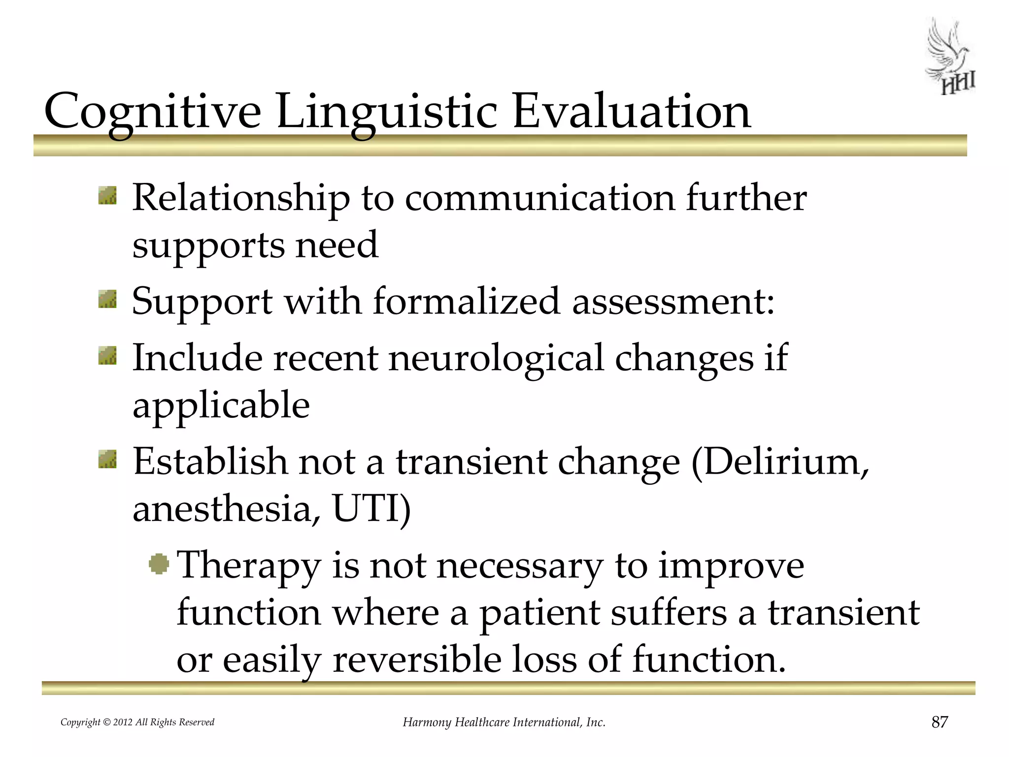 Cognitive Linguistic Evaluation
Relationship to communication further
supports need
Support with formalized assessment:
Include recent neurological changes if
applicable
Establish not a transient change (Delirium,
anesthesia, UTI)
Therapy is not necessary to improve
function where a patient suffers a transient
or easily reversible loss of function.
Copyright © 2012 All Rights Reserved Harmony Healthcare International, Inc. 87
 