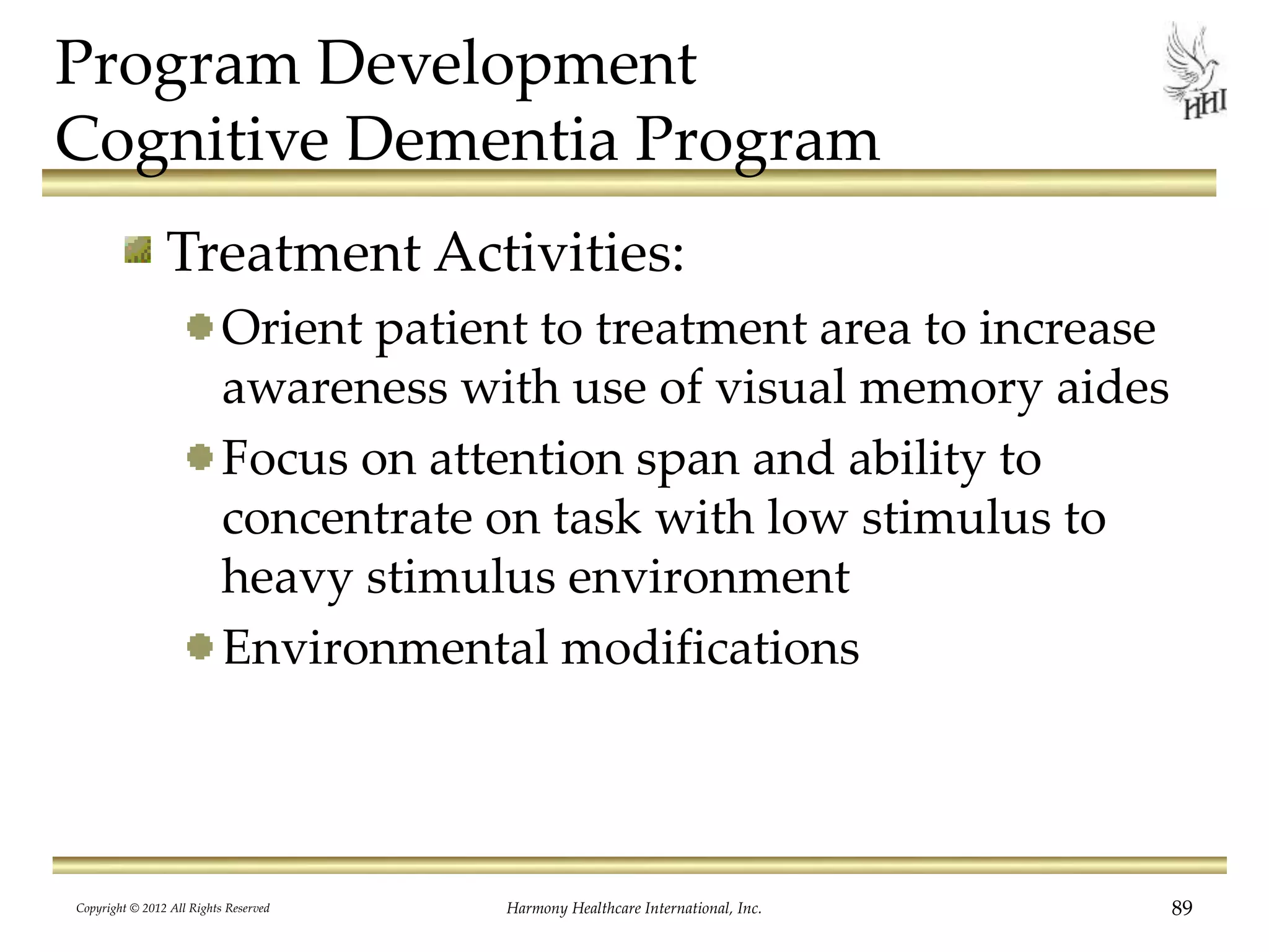 Program Development
Cognitive Dementia Program
Treatment Activities:
Orient patient to treatment area to increase
awareness with use of visual memory aides
Focus on attention span and ability to
concentrate on task with low stimulus to
heavy stimulus environment
Environmental modifications
Copyright © 2012 All Rights Reserved Harmony Healthcare International, Inc. 89
 
