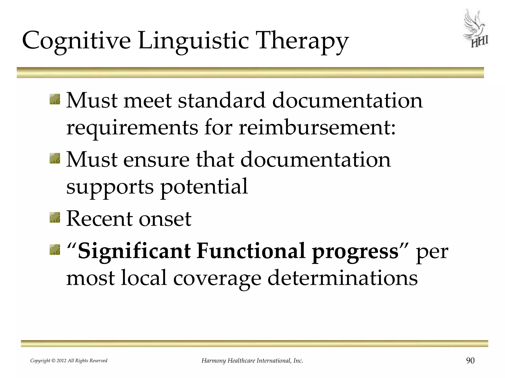 Cognitive Linguistic Therapy
Must meet standard documentation
requirements for reimbursement:
Must ensure that documentation
supports potential
Recent onset
“Significant Functional progress” per
most local coverage determinations
Copyright © 2012 All Rights Reserved Harmony Healthcare International, Inc. 90
 