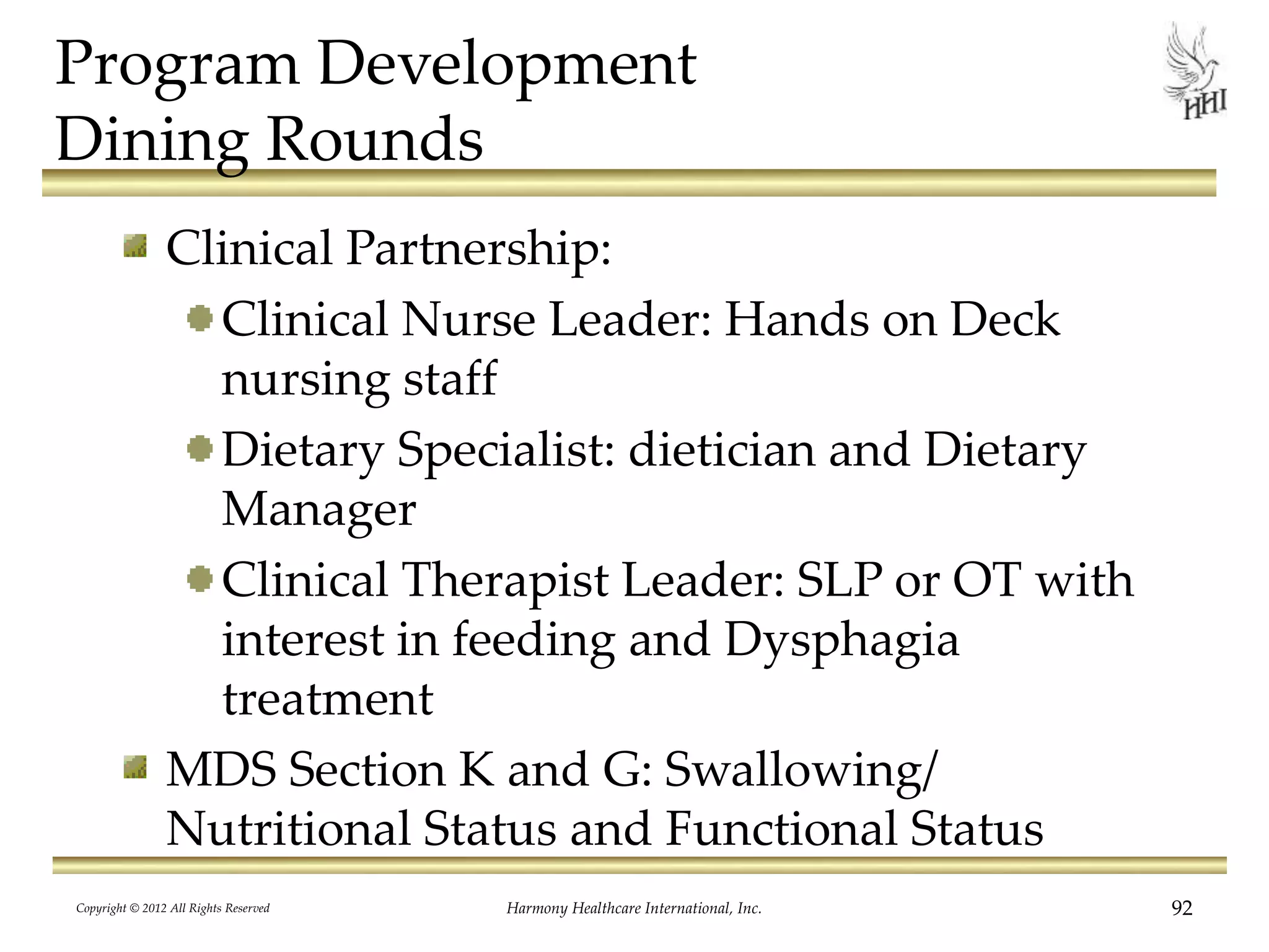 Program Development
Dining Rounds
Clinical Partnership:
Clinical Nurse Leader: Hands on Deck
nursing staff
Dietary Specialist: dietician and Dietary
Manager
Clinical Therapist Leader: SLP or OT with
interest in feeding and Dysphagia
treatment
MDS Section K and G: Swallowing/
Nutritional Status and Functional Status
Copyright © 2012 All Rights Reserved Harmony Healthcare International, Inc. 92
 