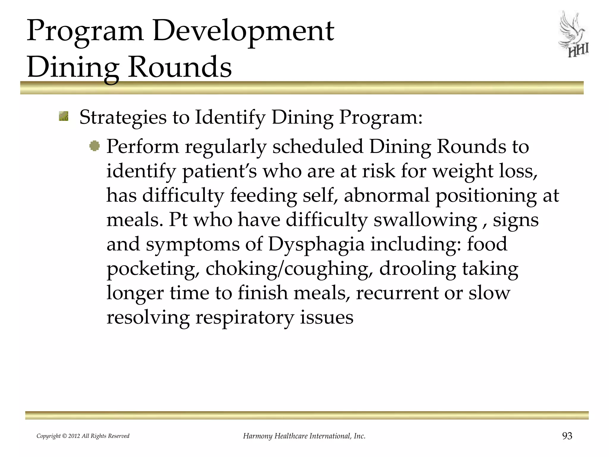 Program Development
Dining Rounds
Strategies to Identify Dining Program:
Perform regularly scheduled Dining Rounds to
identify patient’s who are at risk for weight loss,
has difficulty feeding self, abnormal positioning at
meals. Pt who have difficulty swallowing , signs
and symptoms of Dysphagia including: food
pocketing, choking/coughing, drooling taking
longer time to finish meals, recurrent or slow
resolving respiratory issues
Copyright © 2012 All Rights Reserved Harmony Healthcare International, Inc. 93
 