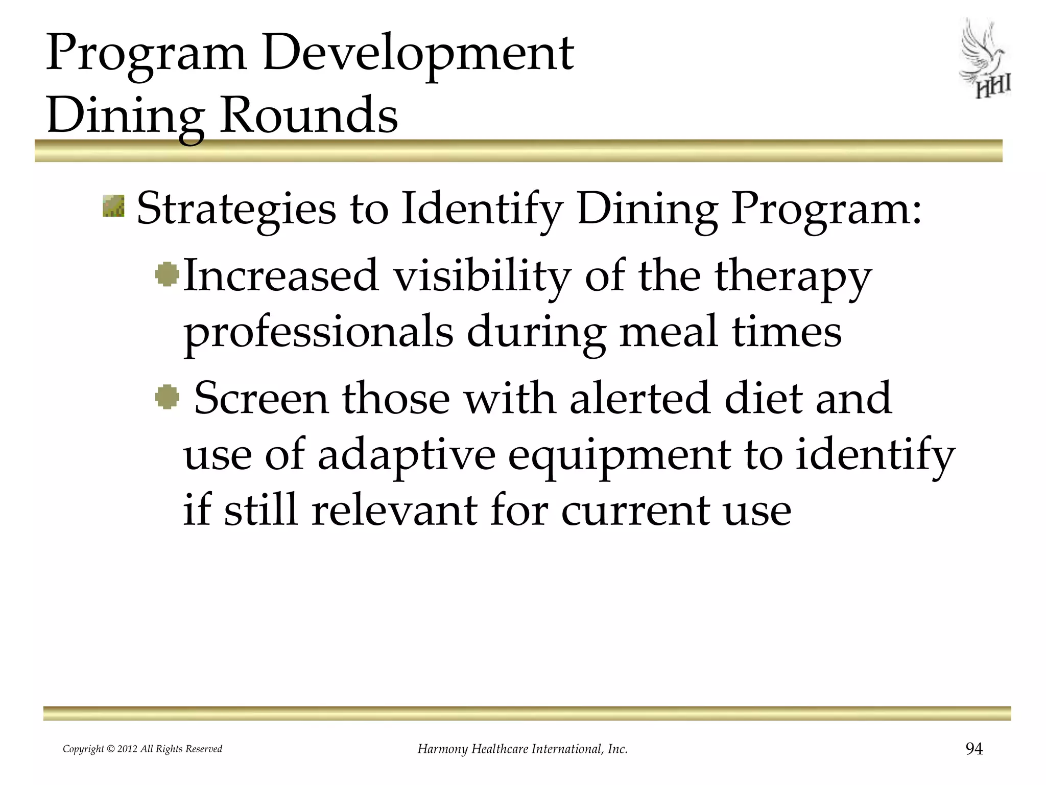 Program Development
Dining Rounds
Strategies to Identify Dining Program:
Increased visibility of the therapy
professionals during meal times
Screen those with alerted diet and
use of adaptive equipment to identify
if still relevant for current use
Copyright © 2012 All Rights Reserved Harmony Healthcare International, Inc. 94
 