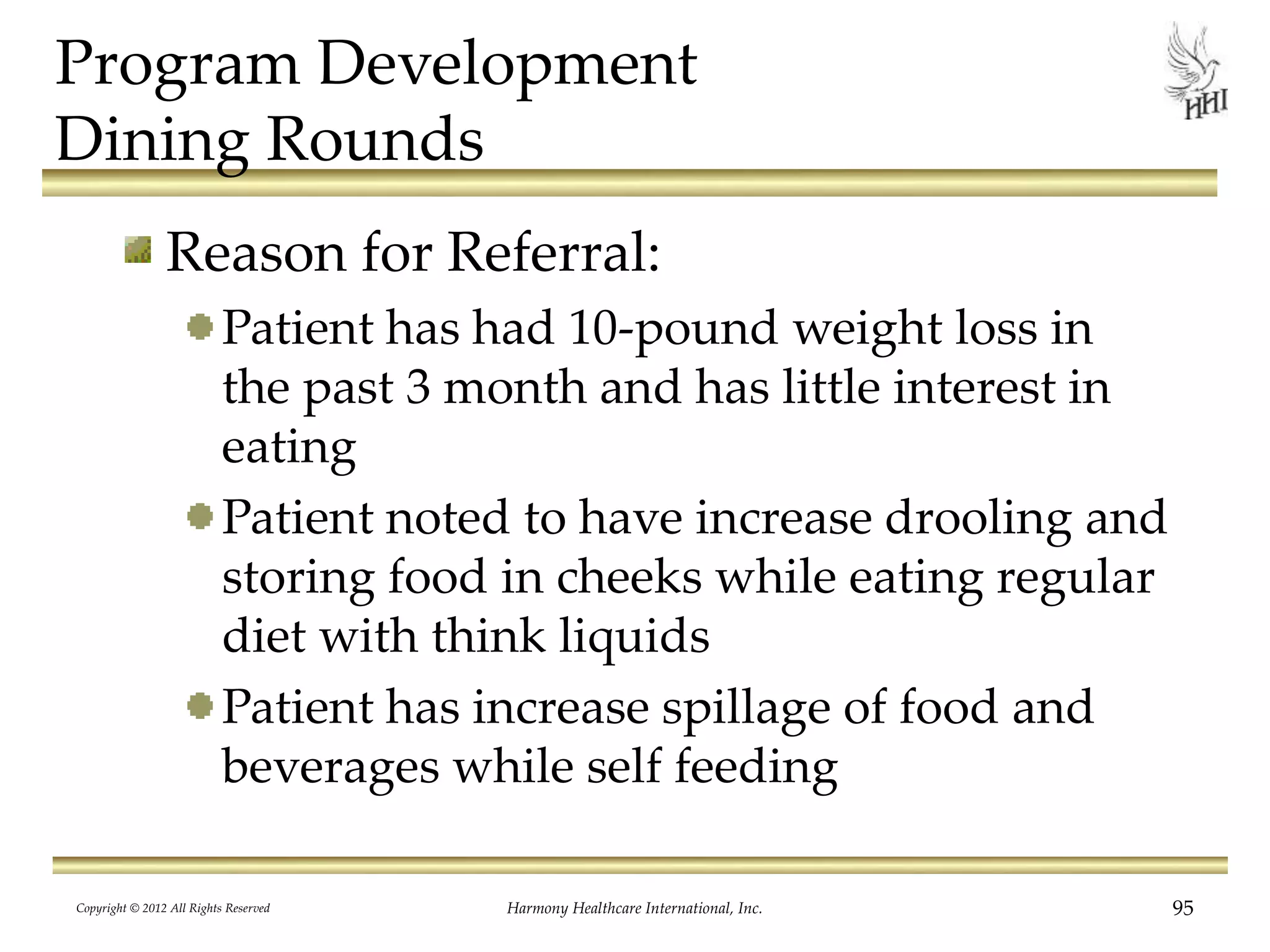 Program Development
Dining Rounds
Reason for Referral:
Patient has had 10-pound weight loss in
the past 3 month and has little interest in
eating
Patient noted to have increase drooling and
storing food in cheeks while eating regular
diet with think liquids
Patient has increase spillage of food and
beverages while self feeding
Copyright © 2012 All Rights Reserved Harmony Healthcare International, Inc. 95
 