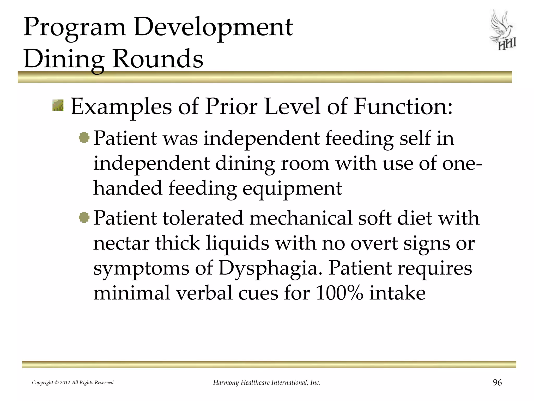 Program Development
Dining Rounds
Examples of Prior Level of Function:
Patient was independent feeding self in
independent dining room with use of one-
handed feeding equipment
Patient tolerated mechanical soft diet with
nectar thick liquids with no overt signs or
symptoms of Dysphagia. Patient requires
minimal verbal cues for 100% intake
Copyright © 2012 All Rights Reserved Harmony Healthcare International, Inc. 96
 