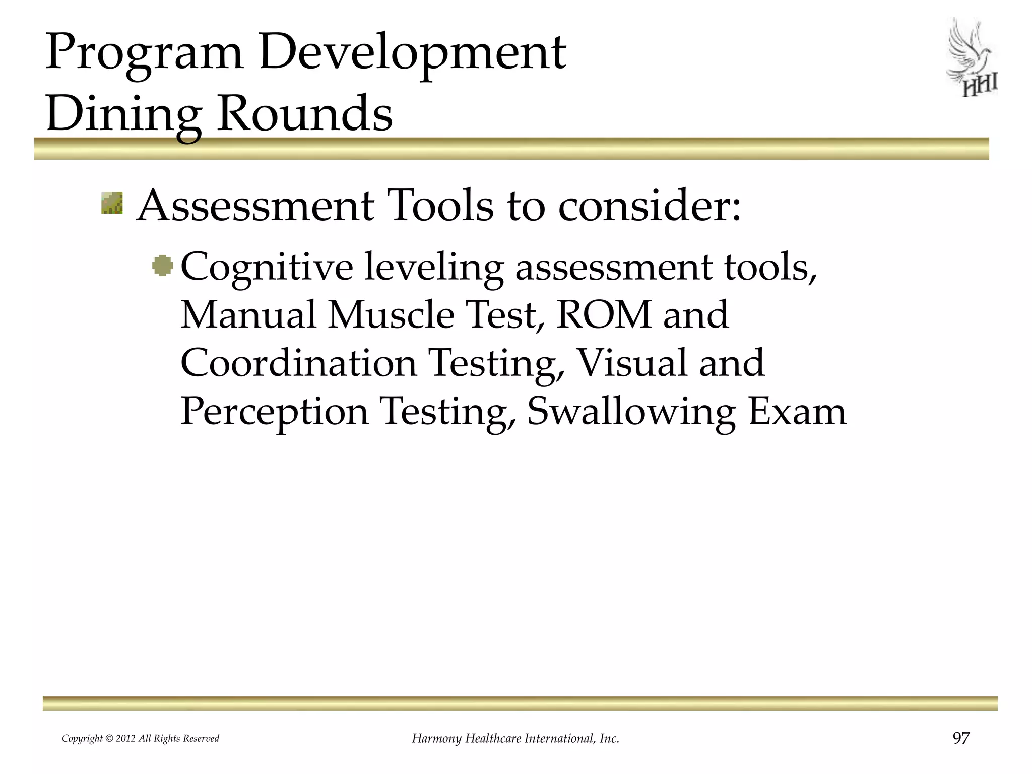 Program Development
Dining Rounds
Assessment Tools to consider:
Cognitive leveling assessment tools,
Manual Muscle Test, ROM and
Coordination Testing, Visual and
Perception Testing, Swallowing Exam
Copyright © 2012 All Rights Reserved Harmony Healthcare International, Inc. 97
 