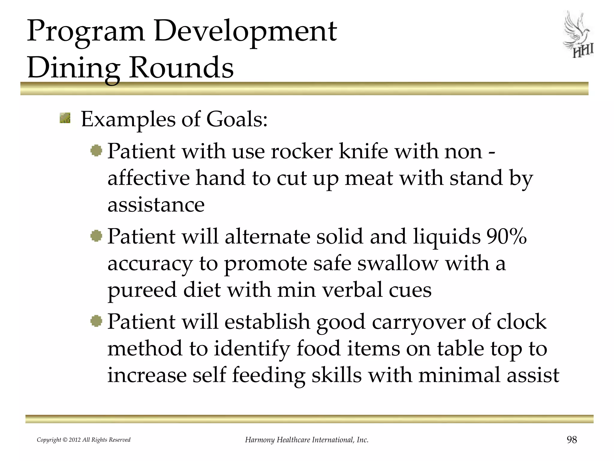 Program Development
Dining Rounds
Examples of Goals:
Patient with use rocker knife with non -
affective hand to cut up meat with stand by
assistance
Patient will alternate solid and liquids 90%
accuracy to promote safe swallow with a
pureed diet with min verbal cues
Patient will establish good carryover of clock
method to identify food items on table top to
increase self feeding skills with minimal assist
Copyright © 2012 All Rights Reserved Harmony Healthcare International, Inc. 98
 