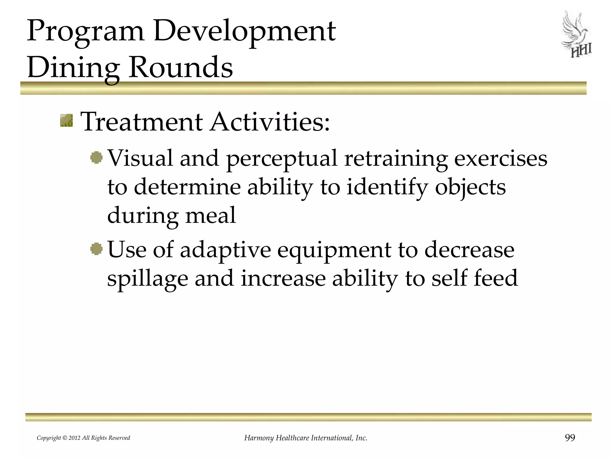 Program Development
Dining Rounds
Treatment Activities:
Visual and perceptual retraining exercises
to determine ability to identify objects
during meal
Use of adaptive equipment to decrease
spillage and increase ability to self feed
Copyright © 2012 All Rights Reserved Harmony Healthcare International, Inc. 99
 