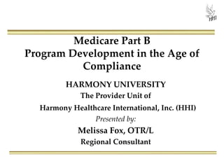 Medicare Part B
Program Development in the Age of
Compliance
HARMONY UNIVERSITY
The Provider Unit of
Harmony Healthcare International, Inc. (HHI)
Presented by:
Melissa Fox, OTR/L
Regional Consultant
 