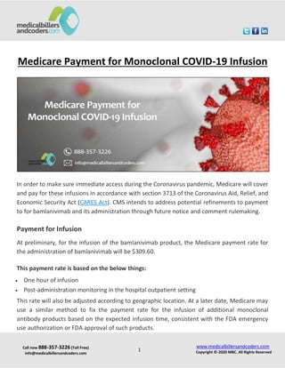 Call now 888-357-3226 (Toll Free)
info@medicalbillersandcoders.com
www.medicalbillersandcoders.com
Copyright ©-2020 MBC. All Rights Reserved
1
Medicare Payment for Monoclonal COVID-19 Infusion
In order to make sure immediate access during the Coronavirus pandemic, Medicare will cover
and pay for these infusions in accordance with section 3713 of the Coronavirus Aid, Relief, and
Economic Security Act (CARES Act). CMS intends to address potential refinements to payment
to for bamlanivimab and its administration through future notice and comment rulemaking.
Payment for Infusion
At preliminary, for the infusion of the bamlanivimab product, the Medicare payment rate for
the administration of bamlanivimab will be $309.60.
This payment rate is based on the below things:
 One hour of infusion
 Post-administration monitoring in the hospital outpatient setting
This rate will also be adjusted according to geographic location. At a later date, Medicare may
use a similar method to fix the payment rate for the infusion of additional monoclonal
antibody products based on the expected infusion time, consistent with the FDA emergency
use authorization or FDA approval of such products.
 