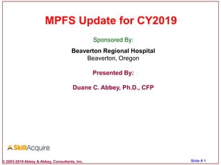 © 2003-2019 Abbey & Abbey, Consultants, Inc. Slide # 1
MPFS Update for CY2019
Sponsored By:
Beaverton Regional Hospital
Beaverton, Oregon
Presented By:
Duane C. Abbey, Ph.D., CFP
 