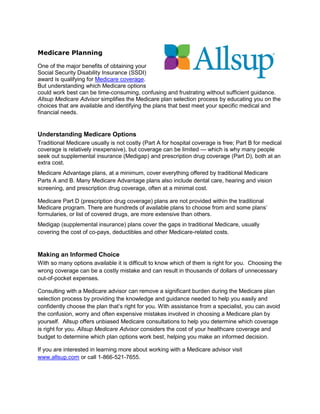 Medicare Planning

One of the major benefits of obtaining your
Social Security Disability Insurance (SSDI)
award is qualifying for Medicare coverage.
But understanding which Medicare options
could work best can be time-consuming, confusing and frustrating without sufficient guidance.
Allsup Medicare Advisor simplifies the Medicare plan selection process by educating you on the
choices that are available and identifying the plans that best meet your specific medical and
financial needs.


Understanding Medicare Options
Traditional Medicare usually is not costly (Part A for hospital coverage is free; Part B for medical
coverage is relatively inexpensive), but coverage can be limited — which is why many people
seek out supplemental insurance (Medigap) and prescription drug coverage (Part D), both at an
extra cost.
Medicare Advantage plans, at a minimum, cover everything offered by traditional Medicare
Parts A and B. Many Medicare Advantage plans also include dental care, hearing and vision
screening, and prescription drug coverage, often at a minimal cost.

Medicare Part D (prescription drug coverage) plans are not provided within the traditional
Medicare program. There are hundreds of available plans to choose from and some plans’
formularies, or list of covered drugs, are more extensive than others.
Medigap (supplemental insurance) plans cover the gaps in traditional Medicare, usually
covering the cost of co-pays, deductibles and other Medicare-related costs.


Making an Informed Choice
With so many options available it is difficult to know which of them is right for you. Choosing the
wrong coverage can be a costly mistake and can result in thousands of dollars of unnecessary
out-of-pocket expenses.

Consulting with a Medicare advisor can remove a significant burden during the Medicare plan
selection process by providing the knowledge and guidance needed to help you easily and
confidently choose the plan that’s right for you. With assistance from a specialist, you can avoid
the confusion, worry and often expensive mistakes involved in choosing a Medicare plan by
yourself. Allsup offers unbiased Medicare consultations to help you determine which coverage
is right for you. Allsup Medicare Advisor considers the cost of your healthcare coverage and
budget to determine which plan options work best, helping you make an informed decision.

If you are interested in learning more about working with a Medicare advisor visit
www.allsup.com or call 1-866-521-7655.
 