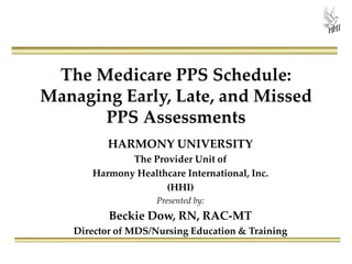 The Medicare PPS Schedule:
Managing Early, Late, and Missed
PPS Assessments
HARMONY UNIVERSITY
The Provider Unit of
Harmony Healthcare International, Inc.
(HHI)
Presented by:
Beckie Dow, RN, RAC-MT
Director of MDS/Nursing Education & Training
 