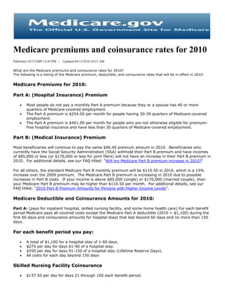 Medicare premiums and coinsurance rates for 2010
Published 10/15/2009 12:45 PM |   Updated 04/12/2010 10:21 AM

What are the Medicare premiums and coinsurance rates for 2010?
The following is a listing of the Medicare premium, deductible, and coinsurance rates that will be in effect in 2010:


Medicare Premiums for 2010:

Part A: (Hospital Insurance) Premium

       Most people do not pay a monthly Part A premium because they or a spouse has 40 or more
        quarters of Medicare-covered employment.
       The Part A premium is $254.00 per month for people having 30-39 quarters of Medicare-covered
        employment.
       The Part A premium is $461.00 per month for people who are not otherwise eligible for premium-
        free hospital insurance and have less than 30 quarters of Medicare-covered employment.

Part B: (Medical Insurance) Premium

Most beneficiaries will continue to pay the same $96.40 premium amount in 2010. Beneficiaries who
currently have the Social Security Administration (SSA) withhold their Part B premium and have incomes
of $85,000 or less (or $170,000 or less for joint filers) will not have an increase in their Part B premium in
2010. For additional details, see our FAQ titled: "Will my Medicare Part B premium increase in 2010?"

For all others, the standard Medicare Part B monthly premium will be $110.50 in 2010, which is a 15%
increase over the 2009 premium. The Medicare Part B premium is increasing in 2010 due to possible
increases in Part B costs. If your income is above $85,000 (single) or $170,000 (married couple), then
your Medicare Part B premium may be higher than $110.50 per month. For additional details, see our
FAQ titled: "2010 Part B Premium Amounts for Persons with Higher Income Levels".

Medicare Deductible and Coinsurance Amounts for 2010:

Part A: (pays for inpatient hospital, skilled nursing facility, and some home health care) For each benefit
period Medicare pays all covered costs except the Medicare Part A deductible (2010 = $1,100) during the
first 60 days and coinsurance amounts for hospital stays that last beyond 60 days and no more than 150
days.

For each benefit period you pay:

       A total of $1,100 for a hospital stay of 1-60 days.
       $275 per day for days 61-90 of a hospital stay.
       $550 per day for days 91-150 of a hospital stay (Lifetime Reserve Days).
       All costs for each day beyond 150 days

Skilled Nursing Facility Coinsurance

       $137.50 per day for days 21 through 100 each benefit period.
 
