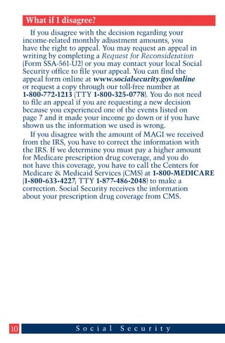 What if I disagree?
If you disagree with the decision regarding your
income-related monthly adjustment amounts, you
have the right to appeal. You may request an appeal in
writing by completing a Request for Reconsideration
(Form SSA-561-U2) or you may contact your local Social
Security office to file your appeal. You can find the
appeal form online at www.socialsecurity.gov/online
or request a copy through our toll-free number at
1-800-772-1213 (TTY 1-800-325-0778). You do not need
to file an appeal if you are requesting a new decision
because you experienced one of the events listed on
page 7 and it made your income go down or if you have
shown us the information we used is wrong.
If you disagree with the amount of MAGI we received
from the IRS, you have to correct the information with
the IRS. If we determine you must pay a higher amount
for Medicare prescription drug coverage, and you do
not have this coverage, you have to call the Centers for
Medicare & Medicaid Services (CMS) at 1-800-MEDICARE
(1-800-633-4227; TTY 1-877-486-2048) to make a
correction. Social Security receives the information
about your prescription drug coverage from CMS.

10

 