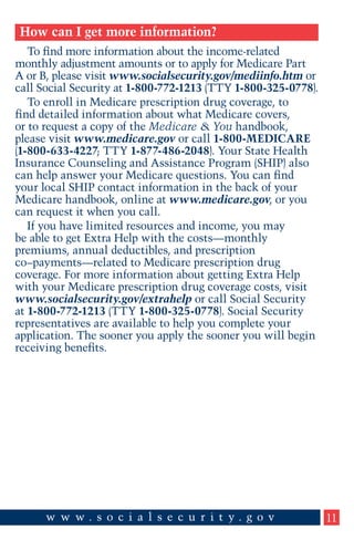 How can I get more information?
To find more information about the income-related
monthly adjustment amounts or to apply for Medicare Part
A or B, please visit www.socialsecurity.gov/mediinfo.htm or
call Social Security at 1-800-772-1213 (TTY 1-800-325-0778).
To enroll in Medicare prescription drug coverage, to
find detailed information about what Medicare covers,
or to request a copy of the Medicare & You handbook,
please visit www.medicare.gov or call 1-800-MEDICARE
(1-800-633-4227; TTY 1-877-486-2048). Your State Health
Insurance Counseling and Assistance Program (SHIP) also
can help answer your Medicare questions. You can find
your local SHIP contact information in the back of your
Medicare handbook, online at www.medicare.gov, or you
can request it when you call.
If you have limited resources and income, you may
be able to get Extra Help with the costs—monthly
premiums, annual deductibles, and prescription
co–payments—related to Medicare prescription drug
coverage. For more information about getting Extra Help
with your Medicare prescription drug coverage costs, visit
www.socialsecurity.gov/extrahelp or call Social Security
at 1-800-772-1213 (TTY 1-800-325-0778). Social Security
representatives are available to help you complete your
application. The sooner you apply the sooner you will begin
receiving benefits.

11

 