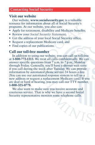 Contacting Social Security
Visit our website
Our website, www.socialsecurity.gov, is a valuable
resource for information about all of Social Security’s
programs. At our website, you also can:
•	 Apply for retirement, disability and Medicare benefits;
•	 Review your Social Security Statement;
•	 Get the address of your local Social Security office;
•	 Request a replacement Medicare card; and
•	 Find copies of our publications.

Call our toll-free number
In addition to using our website, you can call us toll-free
at 1-800-772-1213. We treat all calls confidentially. We can
answer specific questions from 7 a.m. to 7 p.m., Monday
through Friday. Generally, you’ll have a shorter wait time
if you call during the week after Tuesday. We can provide
information by automated phone service 24 hours a day.
(You can use our automated response system to tell us a
new address or request a replacement Medicare card.) If you
are deaf or hard of hearing, you may call our TTY number,
1-800-325-0778.
We also want to make sure you receive accurate and
courteous service. That is why we have a second Social
Security representative monitor some telephone calls.

 