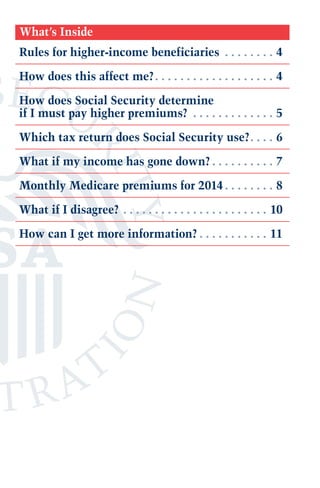 What’s Inside
Rules for higher-income beneficiaries .  .  .  .  .  .  .  .  . 4
How does this affect me?.  .  .  .  .  .  .  .  .  .  .  .  .  .  .  .  .  .  .  . 4
How does Social Security determine
if I must pay higher premiums? .  .  .  .  .  .  .  .  .  .  .  .  .  . 5
Which tax return does Social Security use?. .  .  .  . 6
What if my income has gone down?.  .  .  .  .  .  .  .  .  .  . 7
Monthly Medicare premiums for 2014.  .  .  .  .  .  .  .  . 8
What if I disagree?.  .  .  .  .  .  .  .  .  .  .  .  .  .  .  .  .  .  .  .  .  .  .  . 10
How can I get more information?.  .  .  .  .  .  .  .  .  .  .  . 11

 