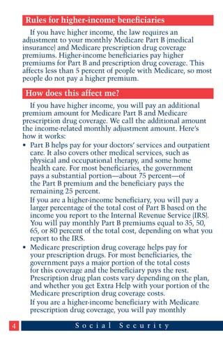 Rules for higher-income beneficiaries
If you have higher income, the law requires an
adjustment to your monthly Medicare Part B (medical
insurance) and Medicare prescription drug coverage
premiums. Higher-income beneficiaries pay higher
premiums for Part B and prescription drug coverage. This
affects less than 5 percent of people with Medicare, so most
people do not pay a higher premium.

How does this affect me?
If you have higher income, you will pay an additional
premium amount for Medicare Part B and Medicare
prescription drug coverage. We call the additional amount
the income-related monthly adjustment amount. Here’s
how it works:
•	 Part B helps pay for your doctors’ services and outpatient
care. It also covers other medical services, such as
physical and occupational therapy, and some home
health care. For most beneficiaries, the government
pays a substantial portion—about 75 percent—of
the Part B premium and the beneficiary pays the
remaining 25 percent.
If you are a higher-income beneficiary, you will pay a
larger percentage of the total cost of Part B based on the
income you report to the Internal Revenue Service (IRS).
You will pay monthly Part B premiums equal to 35, 50,
65, or 80 percent of the total cost, depending on what you
report to the IRS.
•	 Medicare prescription drug coverage helps pay for
your prescription drugs. For most beneficiaries, the
government pays a major portion of the total costs
for this coverage and the beneficiary pays the rest.
Prescription drug plan costs vary depending on the plan,
and whether you get Extra Help with your portion of the
Medicare prescription drug coverage costs.
If you are a higher-income beneficiary with Medicare
prescription drug coverage, you will pay monthly
4

 