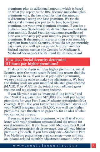 premiums plus an additional amount, which is based
on what you report to the IRS. Because individual plan
premiums vary, the law specifies that the amount
is determined using one base premium. We tie the
additional amount you pay to the base beneficiary
premium, not your own premium amount. If you are a
higher-income beneficiary, we deduct this amount from
your monthly Social Security payments regardless of
how you ordinarily pay your monthly prescription plan
premiums. If the amount is greater than your monthly
payment from Social Security, or you do not get monthly
payments, you will get a separate bill from another
Federal agency, such as the Centers for Medicare &
Medicaid Services or the Railroad Retirement Board.

How does Social Security determine
if I must pay higher premiums?
To determine if you will pay higher premiums, Social
Security uses the most recent Federal tax return that the
IRS provides to us. If you must pay higher premiums,
we use a sliding scale to make the adjustments. We base
the sliding scale on your modified adjusted gross income
(MAGI). Your MAGI is the total of your adjusted gross
income and tax-exempt interest income.
If you file your taxes as “married, filing jointly” and
your MAGI is greater than $170,000, you will pay higher
premiums for your Part B and Medicare prescription drug
coverage. If you file your taxes using a different status and
your MAGI is greater than $85,000, you will pay higher
premiums. (See the chart on pages 8-9 for an idea of what
you can expect to pay.)
If you must pay higher premiums, we will send you a
letter with your premium amount(s) and the reason for
our determination. If you have both Medicare Part B and
Medicare prescription drug coverage, you will pay higher
premiums for each. If you have only one—Medicare Part
B or Medicare prescription drug coverage—you will pay
an income-related monthly adjustment amount only on
5

 