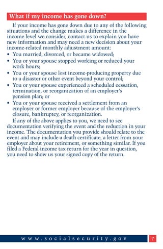 What if my income has gone down?
If your income has gone down due to any of the following
situations and the change makes a difference in the
income level we consider, contact us to explain you have
new information and may need a new decision about your
income-related monthly adjustment amount:
•	 You married, divorced, or became widowed;
•	 You or your spouse stopped working or reduced your
work hours;
•	 You or your spouse lost income-producing property due
to a disaster or other event beyond your control;
•	 You or your spouse experienced a scheduled cessation,
termination, or reorganization of an employer’s
pension plan; or
•	 You or your spouse received a settlement from an
employer or former employer because of the employer’s
closure, bankruptcy, or reorganization.
If any of the above applies to you, we need to see
documentation verifying the event and the reduction in your
income. The documentation you provide should relate to the
event and may include a death certificate, a letter from your
employer about your retirement, or something similar. If you
filed a Federal income tax return for the year in question,
you need to show us your signed copy of the return.

7

 