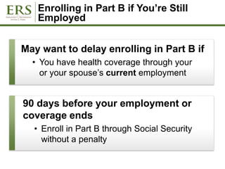 Enrolling in Part B if You’re Still
Employed
May want to delay enrolling in Part B if
• You have health coverage through your
or your spouse’s current employment
90 days before your employment or
coverage ends
• Enroll in Part B through Social Security
without a penalty
 