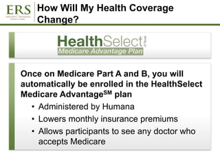 How Will My Health Coverage
Change?
Once on Medicare Part A and B, you will
automatically be enrolled in the HealthSelect
Medicare AdvantageSM plan
• Administered by Humana
• Lowers monthly insurance premiums
• Allows participants to see any doctor who
accepts Medicare
 
