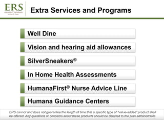 Extra Services and Programs
Humana Guidance Centers
Well Dine
Vision and hearing aid allowances
SilverSneakers®
In Home Health Assessments
ERS cannot and does not guarantee the length of time that a specific type of “value-added” product shall
be offered. Any questions or concerns about these products should be directed to the plan administrator.
HumanaFirst® Nurse Advice Line
 