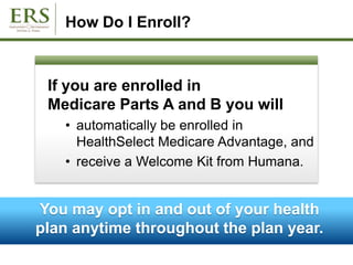 How Do I Enroll?
If you are enrolled in
Medicare Parts A and B you will
• automatically be enrolled in
HealthSelect Medicare Advantage, and
• receive a Welcome Kit from Humana.
You may opt in and out of your health
plan anytime throughout the plan year.
 