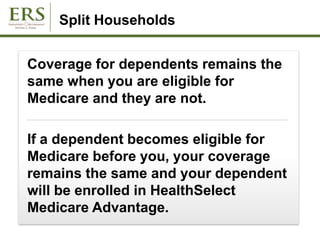 Split Households
Coverage for dependents remains the
same when you are eligible for
Medicare and they are not.
If a dependent becomes eligible for
Medicare before you, your coverage
remains the same and your dependent
will be enrolled in HealthSelect
Medicare Advantage.
 