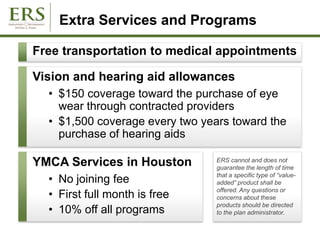 Extra Services and Programs
ERS cannot and does not
guarantee the length of time
that a specific type of “value-
added” product shall be
offered. Any questions or
concerns about these
products should be directed
to the plan administrator.
Free transportation to medical appointments
Vision and hearing aid allowances
• $150 coverage toward the purchase of eye
wear through contracted providers
• $1,500 coverage every two years toward the
purchase of hearing aids
YMCA Services in Houston
• No joining fee
• First full month is free
• 10% off all programs
 