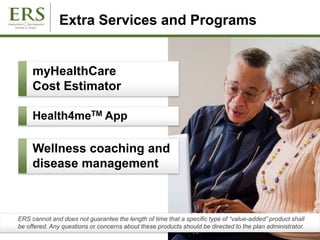 Extra Services and Programs
Wellness coaching and
disease management
ERS cannot and does not guarantee the length of time that a specific type of “value-added” product shall
be offered. Any questions or concerns about these products should be directed to the plan administrator.
myHealthCare
Cost Estimator
Health4meTM App
 