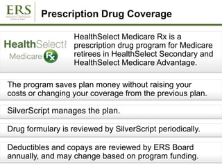 Prescription Drug Coverage
HealthSelect Medicare Rx is a
prescription drug program for Medicare
retirees in HealthSelect Secondary and
HealthSelect Medicare Advantage.
The program saves plan money without raising your
costs or changing your coverage from the previous plan.
SilverScript manages the plan.
Deductibles and copays are reviewed by ERS Board
annually, and may change based on program funding.
Drug formulary is reviewed by SilverScript periodically.
 