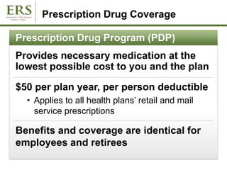 Prescription Drug Coverage
Prescription Drug Program (PDP)
Provides necessary medication at the
lowest possible cost to you and the plan
$50 per plan year, per person deductible
• Applies to all health plans’ retail and mail
service prescriptions
Benefits and coverage are identical for
employees and retirees
 