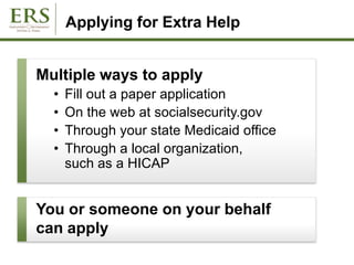 Applying for Extra Help
Multiple ways to apply
• Fill out a paper application
• On the web at socialsecurity.gov
• Through your state Medicaid office
• Through a local organization,
such as a HICAP
You or someone on your behalf
can apply
 