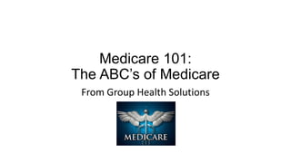 Medicare 101:
The ABC’s of Medicare
From Group Health Solutions
 