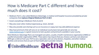 How is Medicare Part C different and how
much does it cost?
• Medicare Part C, also called Medicare Advantage, is medical and hospital insurance provided by private
companies that replaces Original Medicare Part’s A & B
• Covers everything in Medicare Parts A and B
• May also cover other medical expenses(e.g. vision, dental)
• May also provide cost-sharing such as co-insurance or copay, but may add additional expense
• May have premiums that will vary on an individual county basis but generally are very low.
www.medicare.gov is a good resource to look up plans and premiums available in your county
Most Medicare Advantage Plans are managed care plans, usually a health maintenance organization (HMO) or
a preferred provider organization (PPO). These plans may require that you choose a primary care physician
(PCP) get a referral from your PCP to see a specialist, and use only doctors, hospitals, and other medical
facilities and services that are part of that health plan’s provider network.
 