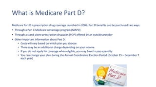 What is Medicare Part D?
Medicare Part D is prescription drug coverage launched in 2006. Part D benefits can be purchased two ways:
• Through a Part C Medicare Advantage program (MAPD)
• Through a stand-alone prescription drug plan (PDP) offered by an outside provider
• Other important information about Part D:
• Costs will vary based on which plan you choose
• There may be an additional charge depending on your income
• If you do not apply for coverage when eligible, you may have to pay a penalty
• You can change your plan during the Annual Coordinated Election Period (October 15 – December 7
each year)
 