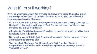 What if I’m still working?
If you or your spouse are still working and have insurance through a group
insurance plan, contact the benefits administrator to find out how your
insurance works with Medicare.
• If an employer has 20+ W-2 employees Medicare is secondary coverage to
the health plan and enrollment in Part B is not necessary while you are
enrolled in a group health plan
• 4A’s plan is “Creditable Coverage” and is considered as good or better than
Medicare Parts A & B or D
• No penalty to enroll into Part B later as long as you have coverage through
an employer sponsored plan
• You can elect Medicare Part B, enroll into Part C, or Part D and a
Supplement if you retire or lose employer sponsored coverage under a
“Special Election”
 