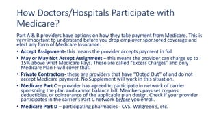 How Doctors/Hospitals Participate with
Medicare?
Part A & B providers have options on how they take payment from Medicare. This is
very important to understand before you drop employer sponsored coverage and
elect any form of Medicare Insurance:
• Accept Assignment- this means the provider accepts payment in full
• May or May Not Accept Assignment – this means the provider can charge up to
15% above what Medicare Pays. These are called “Excess Charges” and only
Medicare Plan F will cover that.
• Private Contractors- these are providers that have “Opted Out” of and do not
accept Medicare payment. No Supplement will work in this situation.
• Medicare Part C – provider has agreed to participate in network of carrier
sponsoring the plan and cannot balance bill. Members pays set co-pays,
deductibles, or coinsurance of the applicable plan design. Check if your provider
participates in the carrier’s Part C network before you enroll.
• Medicare Part D – participating pharmacies - CVS, Walgreen’s, etc.
 