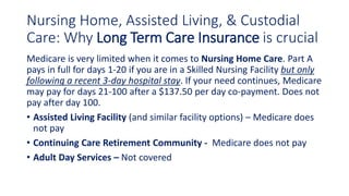 Nursing Home, Assisted Living, & Custodial
Care: Why Long Term Care Insurance is crucial
Medicare is very limited when it comes to Nursing Home Care. Part A
pays in full for days 1-20 if you are in a Skilled Nursing Facility but only
following a recent 3-day hospital stay. If your need continues, Medicare
may pay for days 21-100 after a $137.50 per day co-payment. Does not
pay after day 100.
• Assisted Living Facility (and similar facility options) – Medicare does
not pay
• Continuing Care Retirement Community - Medicare does not pay
• Adult Day Services – Not covered
 