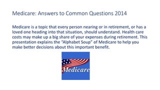 Medicare: Answers to Common Questions 2014
Medicare is a topic that every person nearing or in retirement, or has a
loved one heading into that situation, should understand. Health care
costs may make up a big share of your expenses during retirement. This
presentation explains the “Alphabet Soup” of Medicare to help you
make better decisions about this important benefit.
 