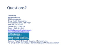 Questions?
David Cotie
Managing Partner
SDL Brokerage Inc.
Group Health Solutions Inc.
148 Madison Avenue, 15th Floor
New York, NY 10016
General: (212) 779-4158
Direct: (646) 661-6181
davidc@grouphealthsolutions.com
www.grouphealthsolutions.com
Business Property & Casualty Insurance / Personal Lines
Full Group Health and Employee Benefits Packages/Medicare Advisement
 