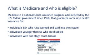 What is Medicare and who is eligible?
Medicare is a national social insurance program, administered by the
U.S. federal government since 1966, that guarantees access to health
insurance for:
• Individuals 65+ who have worked and paid into the system
• Individuals younger than 65 who are disabled
• Individuals with end stage renal disease
 