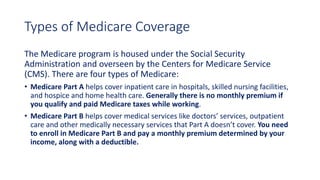 Types of Medicare Coverage
The Medicare program is housed under the Social Security
Administration and overseen by the Centers for Medicare Service
(CMS). There are four types of Medicare:
• Medicare Part A helps cover inpatient care in hospitals, skilled nursing facilities,
and hospice and home health care. Generally there is no monthly premium if
you qualify and paid Medicare taxes while working.
• Medicare Part B helps cover medical services like doctors’ services, outpatient
care and other medically necessary services that Part A doesn’t cover. You need
to enroll in Medicare Part B and pay a monthly premium determined by your
income, along with a deductible.
 