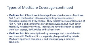 Types of Medicare Coverage-continued
• Medicare Part C Medicare Advantage Plans, also known as Medicare
Part C, are combination plans managed by private insurance
companies approved by Medicare. They typically are a combination of
Part A, Part B and sometimes Part D (Rx) coverage, but must cover
medically-necessary services. These plans have discretion to assign
their own copays, deductibles and coinsurance.
• Medicare Part D is prescription drug coverage, and is available to
everyone with Medicare. It is a separate plan provided by private
Medicare-approved companies, and you must pay a monthly
premium.
 