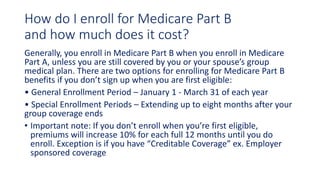 How do I enroll for Medicare Part B
and how much does it cost?
Generally, you enroll in Medicare Part B when you enroll in Medicare
Part A, unless you are still covered by you or your spouse’s group
medical plan. There are two options for enrolling for Medicare Part B
benefits if you don’t sign up when you are first eligible:
• General Enrollment Period – January 1 - March 31 of each year
• Special Enrollment Periods – Extending up to eight months after your
group coverage ends
• Important note: If you don’t enroll when you’re first eligible,
premiums will increase 10% for each full 12 months until you do
enroll. Exception is if you have “Creditable Coverage” ex. Employer
sponsored coverage
 