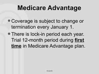 Medicare Advantage Coverage is subject to change or termination every January 1. There is lock-in period each year. Trial 12-month period during  first time  in Medicare Advantage plan. 