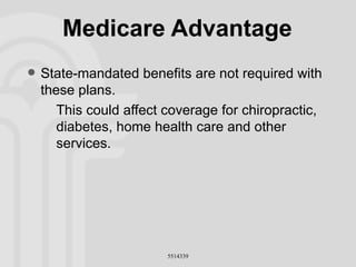 Medicare Advantage State-mandated benefits are not required with these plans. This could affect coverage for chiropractic, diabetes, home health care and other services. 