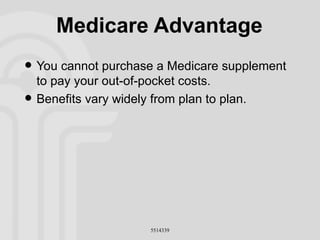 Medicare Advantage You cannot purchase a Medicare supplement to pay your out-of-pocket costs. Benefits vary widely from plan to plan. 