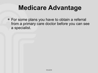 Medicare Advantage For some plans you have to obtain a referral from a primary care doctor before you can see a specialist. 